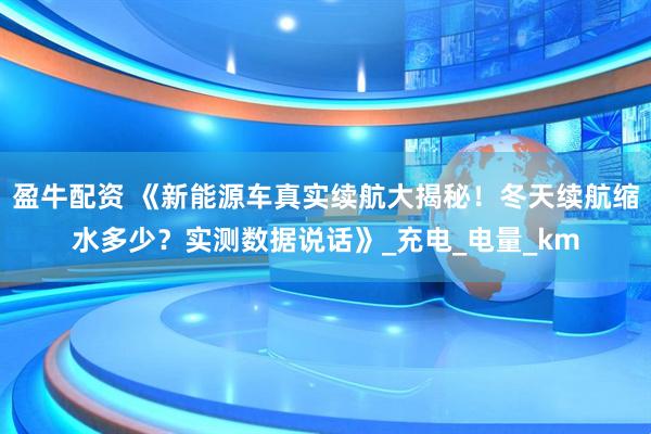 盈牛配资 《新能源车真实续航大揭秘！冬天续航缩水多少？实测数据说话》_充电_电量_km