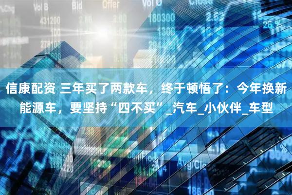 信康配资 三年买了两款车，终于顿悟了：今年换新能源车，要坚持“四不买”_汽车_小伙伴_车型