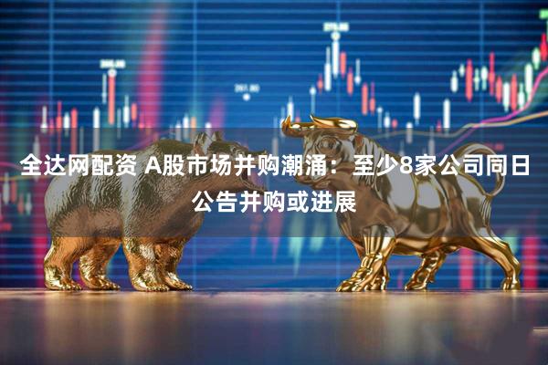全达网配资 A股市场并购潮涌：至少8家公司同日公告并购或进展
