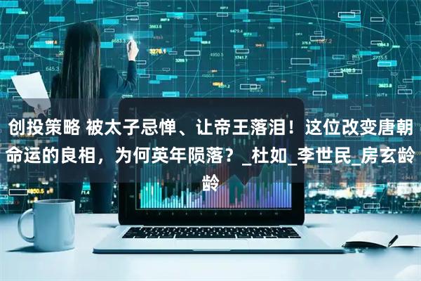 创投策略 被太子忌惮、让帝王落泪！这位改变唐朝命运的良相，为何英年陨落？_杜如_李世民_房玄龄