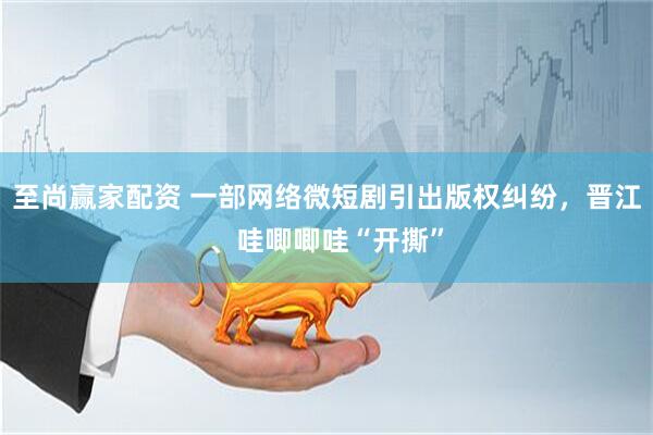 至尚赢家配资 一部网络微短剧引出版权纠纷，晋江、哇唧唧哇“开撕”