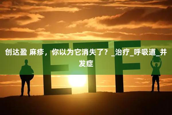 创达盈 麻疹，你以为它消失了？_治疗_呼吸道_并发症