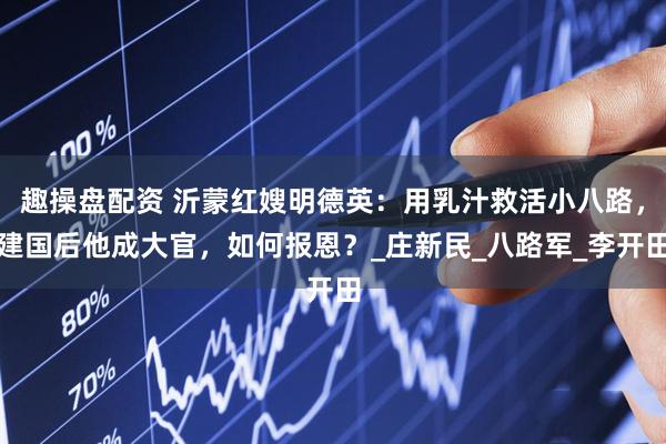 趣操盘配资 沂蒙红嫂明德英：用乳汁救活小八路，建国后他成大官，如何报恩？_庄新民_八路军_李开田