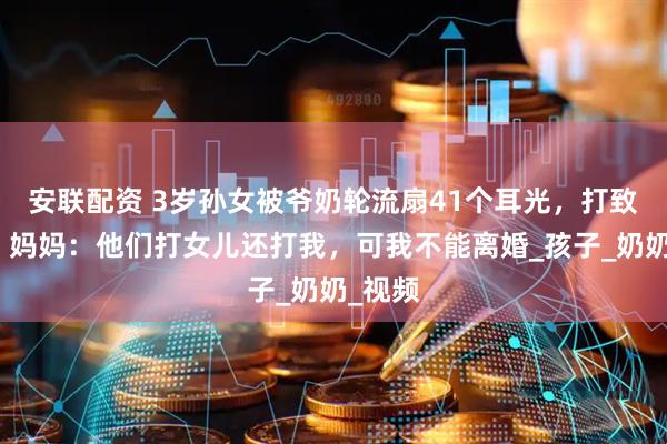 安联配资 3岁孙女被爷奶轮流扇41个耳光，打致呕吐，妈妈：他们打女儿还打我，可我不能离婚_孩子_奶奶_视频