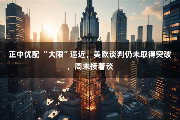 正中优配 “大限”逼近，美欧谈判仍未取得突破，周末接着谈
