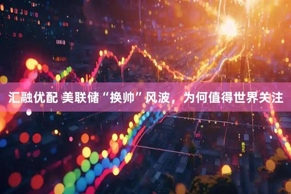 汇融优配 美联储“换帅”风波，为何值得世界关注