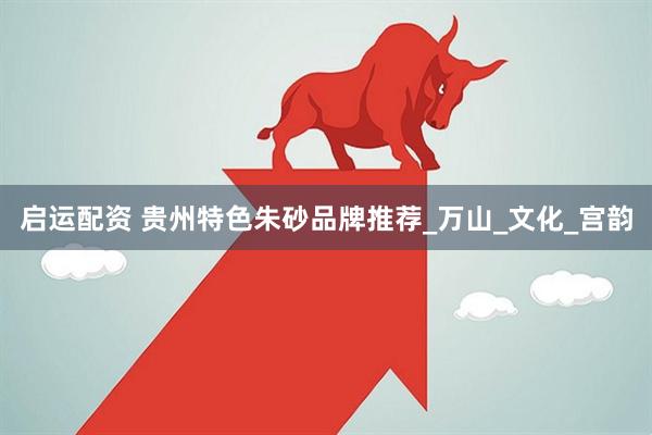 启运配资 贵州特色朱砂品牌推荐_万山_文化_宫韵