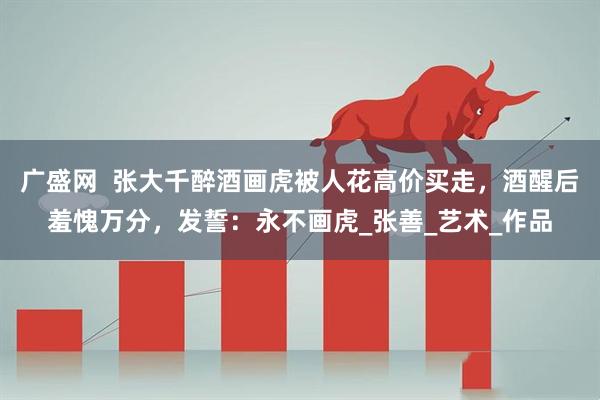 广盛网  张大千醉酒画虎被人花高价买走，酒醒后羞愧万分，发誓：永不画虎_张善_艺术_作品