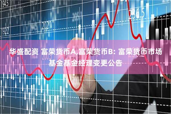 华盛配资 富荣货币A,富荣货币B: 富荣货币市场基金基金经理变更公告