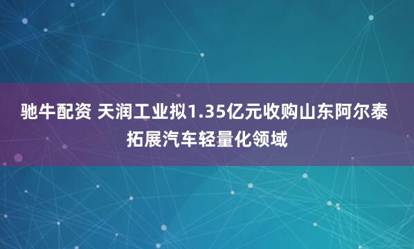 驰牛配资 天润工业拟1.35亿元收购山东阿尔泰 拓展汽车轻量化领域