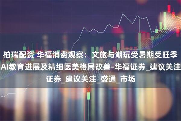 柏瑞配资 华福消费观察：文旅与潮玩受暑期受旺季催化，关注AI教育进展及精细医美格局改善-华福证券_建议关注_盛通_市场