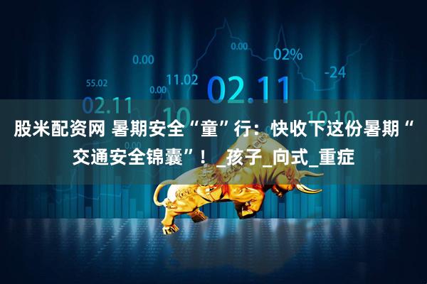 股米配资网 暑期安全“童”行：快收下这份暑期“交通安全锦囊”！_孩子_向式_重症