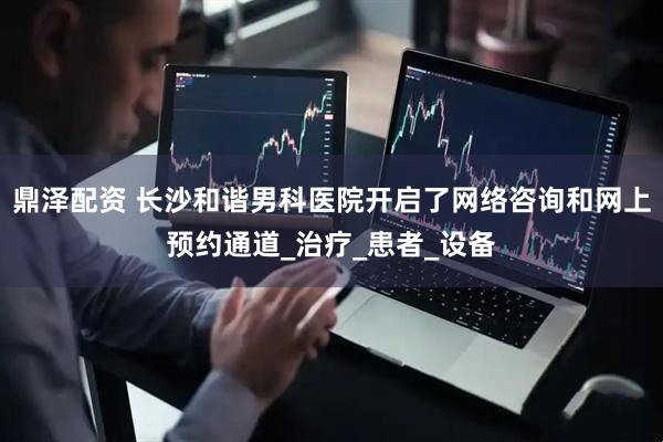 鼎泽配资 长沙和谐男科医院开启了网络咨询和网上预约通道_治疗_患者_设备