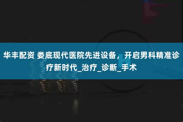 华丰配资 娄底现代医院先进设备，开启男科精准诊疗新时代_治疗_诊断_手术