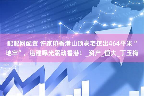 配配网配资 许家印香港山顶豪宅挖出464平米“地牢”，违建曝光震动香港！_资产_恒大_丁玉梅
