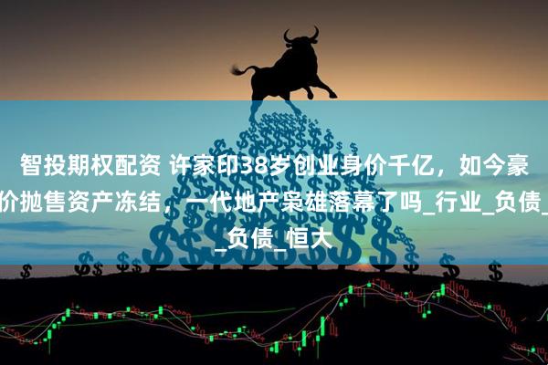 智投期权配资 许家印38岁创业身价千亿，如今豪宅半价抛售资产冻结，一代地产枭雄落幕了吗_行业_负债_恒大