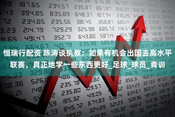 恒瑞行配资 陈涛谈执教：如果有机会出国去高水平联赛，真正地学一些东西更好_足球_球员_青训
