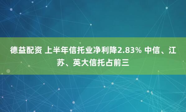 德益配资 上半年信托业净利降2.83% 中信、江苏、英大信托占前三