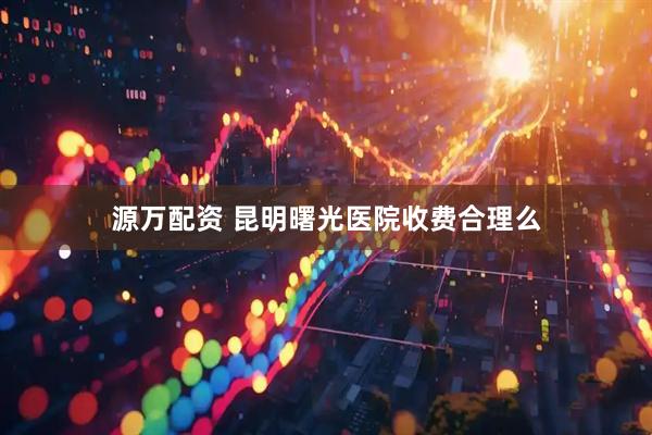 源万配资 昆明曙光医院收费合理么