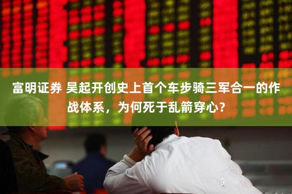 富明证券 吴起开创史上首个车步骑三军合一的作战体系，为何死于乱箭穿心？