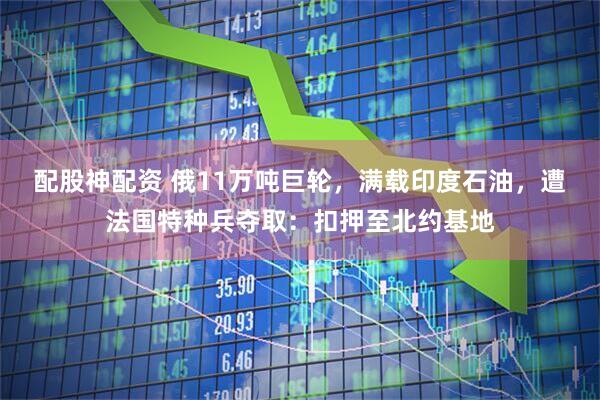 配股神配资 俄11万吨巨轮，满载印度石油，遭法国特种兵夺取：扣押至北约基地