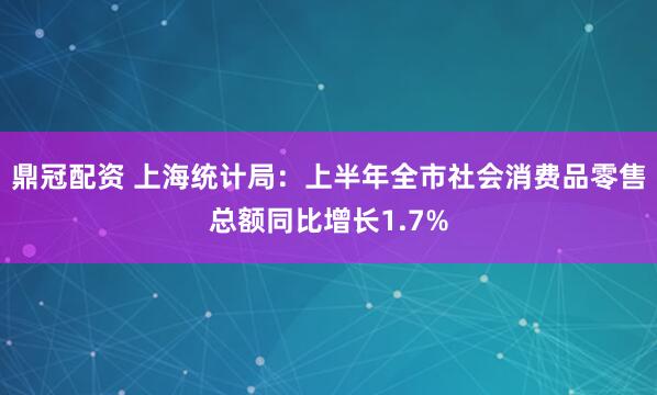 鼎冠配资 上海统计局：上半年全市社会消费品零售总额同比增长1.7%