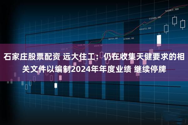 石家庄股票配资 远大住工：仍在收集天健要求的相关文件以编制2024年年度业绩 继续停牌