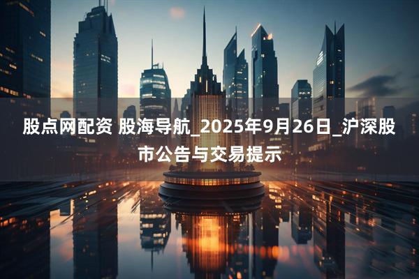 股点网配资 股海导航_2025年9月26日_沪深股市公告与交易提示