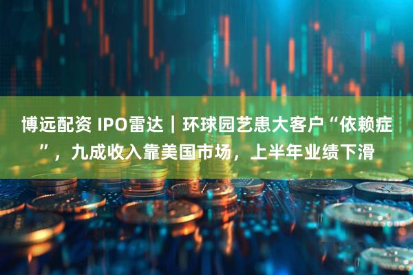 博远配资 IPO雷达｜环球园艺患大客户“依赖症”，九成收入靠美国市场，上半年业绩下滑