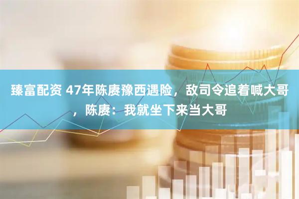 臻富配资 47年陈赓豫西遇险，敌司令追着喊大哥，陈赓：我就坐下来当大哥