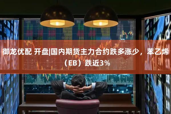 御龙优配 开盘|国内期货主力合约跌多涨少，苯乙烯（EB）跌近3%