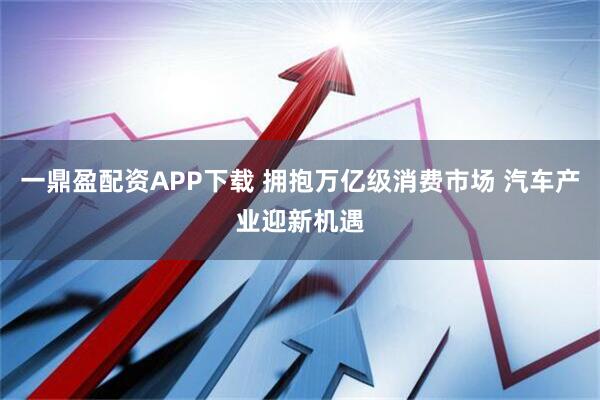 一鼎盈配资APP下载 拥抱万亿级消费市场 汽车产业迎新机遇