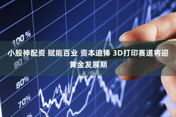 小股神配资 赋能百业 资本追捧 3D打印赛道将迎黄金发展期