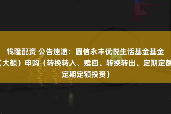 钱隆配资 公告速递：圆信永丰优悦生活基金基金暂停（大额）申购（转换转入、赎回、转换转出、定期定额投资）