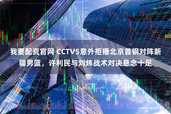 我要配资官网 CCTV5意外拒播北京首钢对阵新疆男篮，许利民与刘炜战术对决悬念十足