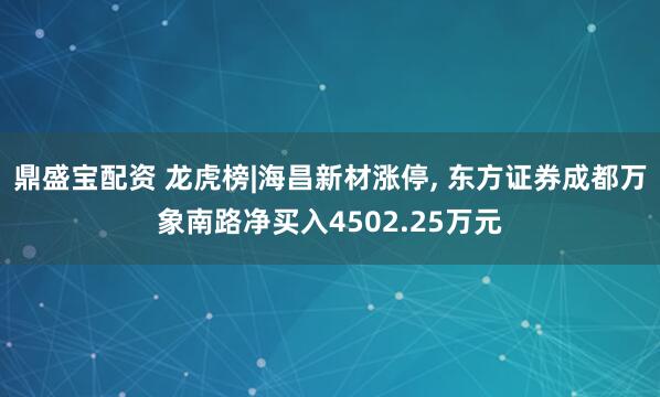 鼎盛宝配资 龙虎榜|海昌新材涨停, 东方证券成都万象南路净买入4502.25万元