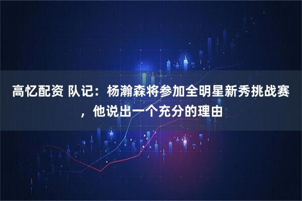 高忆配资 队记：杨瀚森将参加全明星新秀挑战赛，他说出一个充分的理由