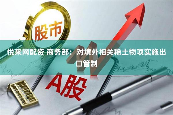 悦来网配资 商务部：对境外相关稀土物项实施出口管制
