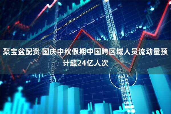 聚宝盆配资 国庆中秋假期中国跨区域人员流动量预计超24亿人次