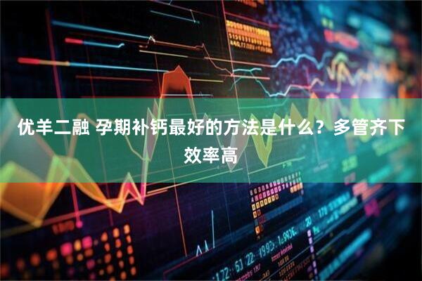 优羊二融 孕期补钙最好的方法是什么？多管齐下效率高