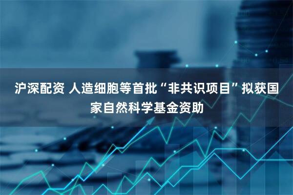 沪深配资 人造细胞等首批“非共识项目”拟获国家自然科学基金资助