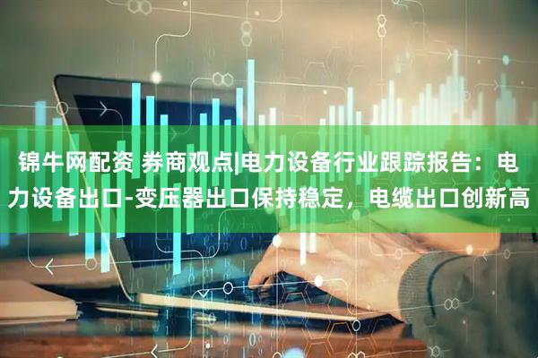 锦牛网配资 券商观点|电力设备行业跟踪报告：电力设备出口-变压器出口保持稳定，电缆出口创新高